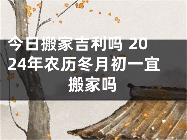 今日搬家吉利吗 2024年农历冬月初一宜搬家吗