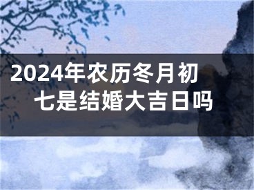 2024年农历冬月初七是结婚大吉日吗