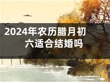 2024年农历腊月初六适合结婚吗