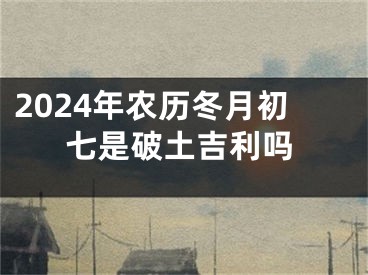 2024年农历冬月初七是破土吉利吗