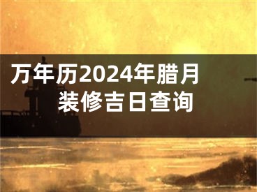 万年历2024年腊月装修吉日查询