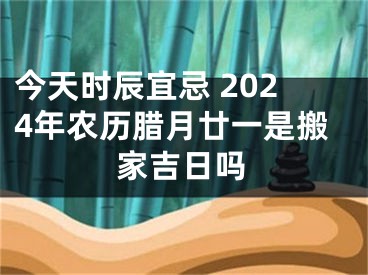 今天时辰宜忌 2024年农历腊月廿一是搬家吉日吗