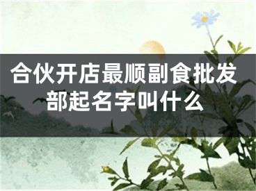 合伙开店最顺副食批发部起名字叫什么