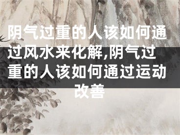阴气过重的人该如何通过风水来化解,阴气过重的人该如何通过运动改善