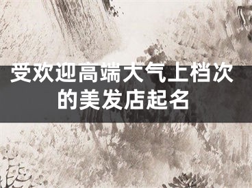 受欢迎高端大气上档次的美发店起名