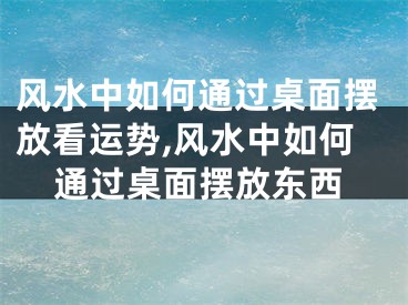 风水中如何通过桌面摆放看运势,风水中如何通过桌面摆放东西