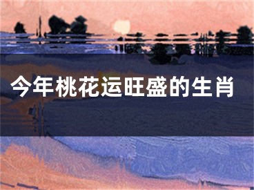 今年桃花运旺盛的生肖