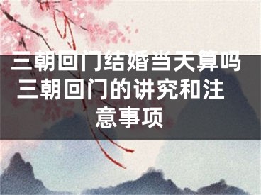 三朝回门结婚当天算吗 三朝回门的讲究和注意事项