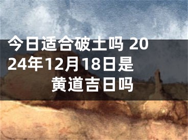 今日适合破土吗 2024年12月18日是黄道吉日吗