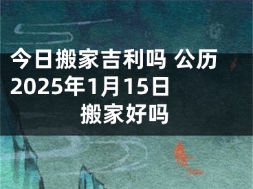 今日搬家吉利吗 公历2025年1月15日搬家好吗