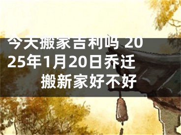 今天搬家吉利吗 2025年1月20日乔迁搬新家好不好