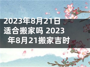 2023年8月21日适合搬家吗 2023年8月21搬家吉时