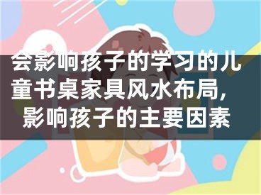 会影响孩子的学习的儿童书桌家具风水布局,影响孩子的主要因素