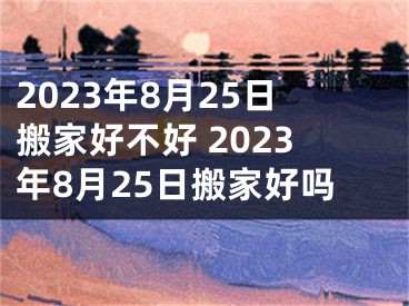 2023年8月25日搬家好不好 2023年8月25日搬家好吗