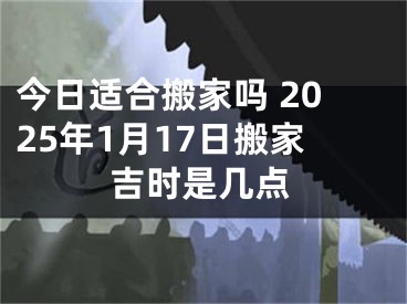 今日适合搬家吗 2025年1月17日搬家吉时是几点