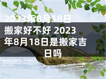 2023年8月18日搬家好不好 2023年8月18日是搬家吉日吗