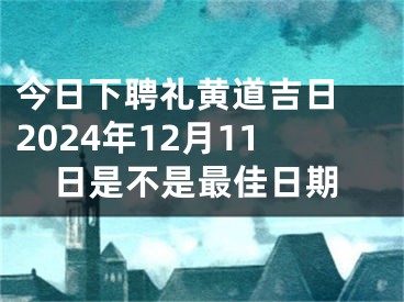 今日下聘礼黄道吉日 2024年12月11日是不是最佳日期