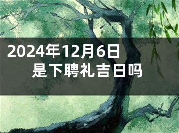 2024年12月6日是下聘礼吉日吗