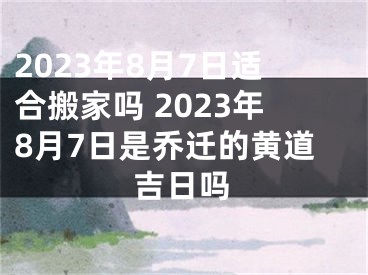 2023年8月7日适合搬家吗 2023年8月7日是乔迁的黄道吉日吗