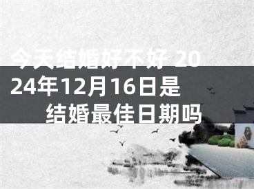 今天结婚好不好 2024年12月16日是结婚最佳日期吗