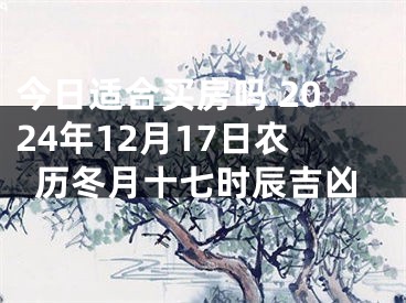 今日适合买房吗 2024年12月17日农历冬月十七时辰吉凶