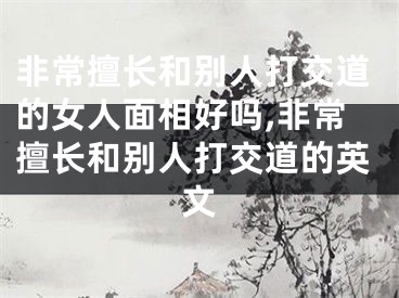 非常擅长和别人打交道的女人面相好吗,非常擅长和别人打交道的英文
