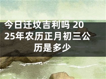 今日迁坟吉利吗 2025年农历正月初三公历是多少