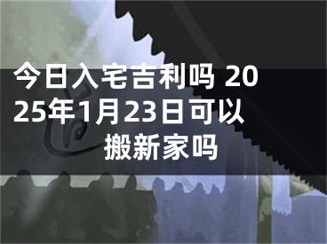 今日入宅吉利吗 2025年1月23日可以搬新家吗