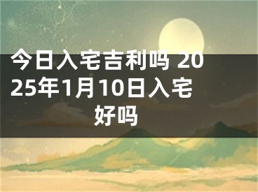 今日入宅吉利吗 2025年1月10日入宅好吗 