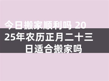 今日搬家顺利吗 2025年农历正月二十三日适合搬家吗