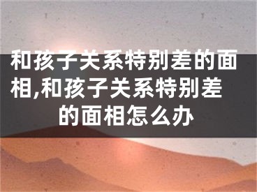 和孩子关系特别差的面相,和孩子关系特别差的面相怎么办