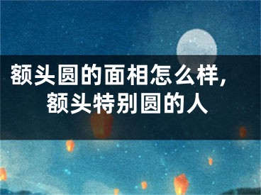 额头圆的面相怎么样,额头特别圆的人