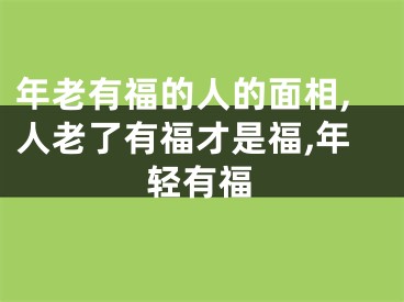 年老有福的人的面相,人老了有福才是福,年轻有福