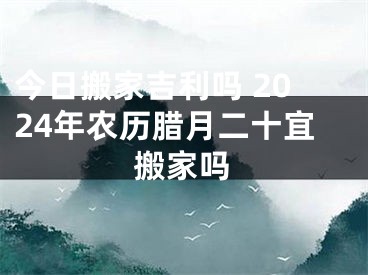 今日搬家吉利吗 2024年农历腊月二十宜搬家吗