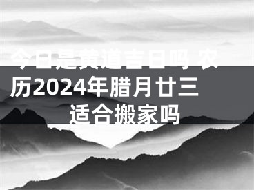 今日是黄道吉日吗 农历2024年腊月廿三适合搬家吗