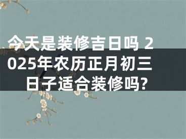 今天是装修吉日吗 2025年农历正月初三日子适合装修吗?
