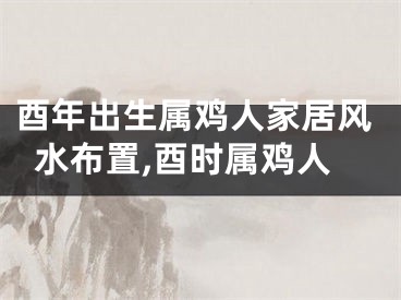 酉年出生属鸡人家居风水布置,酉时属鸡人