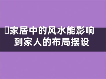 ​家居中的风水能影响到家人的布局摆设