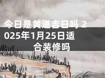 今日是黄道吉日吗 2025年1月25日适合装修吗