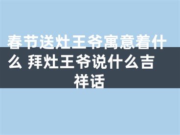 春节送灶王爷寓意着什么 拜灶王爷说什么吉祥话