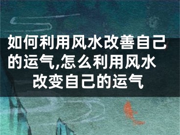 如何利用风水改善自己的运气,怎么利用风水改变自己的运气