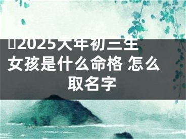 ​2025大年初三生女孩是什么命格 怎么取名字