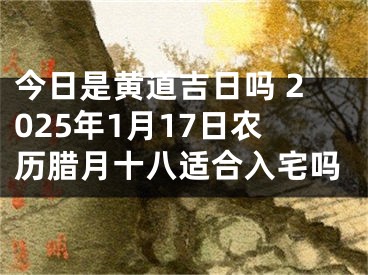 今日是黄道吉日吗 2025年1月17日农历腊月十八适合入宅吗