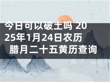 今日可以破土吗 2025年1月24日农历腊月二十五黄历查询