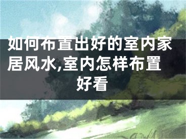 如何布置出好的室内家居风水,室内怎样布置好看