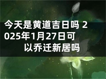 今天是黄道吉日吗 2025年1月27日可以乔迁新居吗