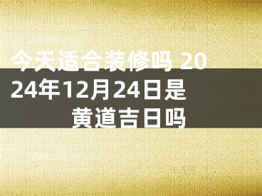 今天适合装修吗 2024年12月24日是黄道吉日吗