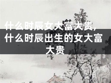 什么时辰女大富大贵,什么时辰出生的女大富大贵