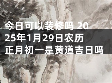 今日可以装修吗 2025年1月29日农历正月初一是黄道吉日吗