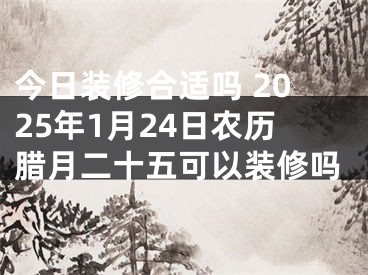 今日装修合适吗 2025年1月24日农历腊月二十五可以装修吗